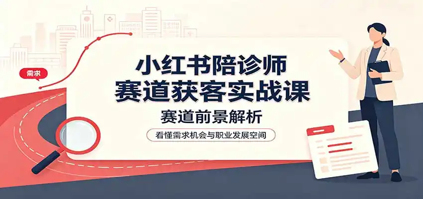 小红书陪诊师赛道获客实战课：赛道前景解析，账号运营，业务流程风控-创客联盟